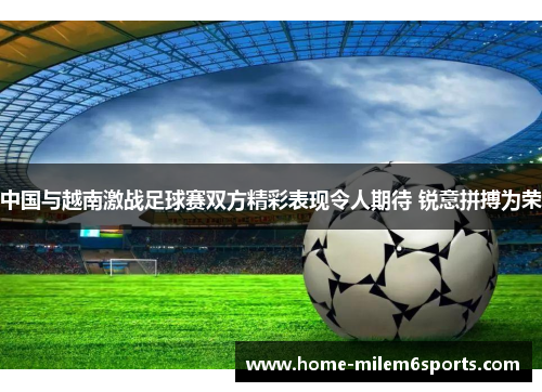 中国与越南激战足球赛双方精彩表现令人期待 锐意拼搏为荣